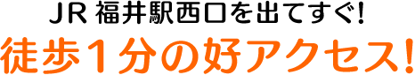 JR福井駅西口を出てすぐ！徒歩1分の好アクセス！