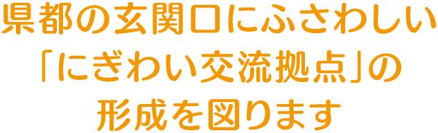 県都の玄関口にふさわしい「にぎわい交流拠点」の形成を図ります